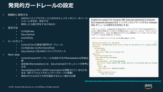 © 2021, Amazon Web Services, Inc. or its Affiliates. All rights reserved.
発⾒的ガードレールの設定
• 積極的に使⽤する
• AWSのベストプラクティスと社内セキュリティポリシーをベース
にルールを定め、設定する
• 検知したら誰が何をするか決める
• 設定⽅法
• ConfigRules
• SecurityHub
• GuardDuty
• ルールセット
• ControlTowrの推奨/選択的ガードレール
• ConfigRules ConformancePack
• SecurityHub CIS/AWSベストプラクティス
• Next step
• ControlTowerはガードレールを設定するがRemediationは別途必
要
• 設定後のRemediationには、SecurityHubのドキュメントが参考に
なる
• Remediationの中にはSSM Automationが⽤意されているものも
ある（例:デフォルトセキュリティグループの閉塞）
• 検知されたもののうち何を通知するかよく検討が必要
https://docs.aws.amazon.com/ja_jp/controltower/latest/userguide/strongly-recommended-guardrails.html
 