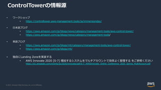 © 2021, Amazon Web Services, Inc. or its Affiliates.
ControlTowerの情報源
• ワークショップ
• https://controltower.aws-management.tools/ja/immersionday/
• ⽇本語ブログ
• https://aws.amazon.com/jp/blogs/news/category/management-tools/aws-control-tower/
• https://aws.amazon.com/jp/blogs/news/category/management-tools/
• 英語ブログ
• https://aws.amazon.com/jp/blogs/mt/category/management-tools/aws-control-tower/
• https://aws.amazon.com/jp/blogs/mt/
• 独⾃にLanding Zoneを実装する
• AWS Innovate 2020 [S-7] 増加するシステムをマルチアカウントで効率よく管理する をご参照ください
https://d1.awsstatic.com/events/jp/2020/innovate/pdf/S-7_AWSInnovate_Online_Conference_2020_Spring_MultiAccount.pdf
 