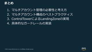 © 2021, Amazon Web Services, Inc. or its Affiliates. All rights reserved.
まとめ
1. マルチアカウント管理の必要性と考え⽅
2. マルチアカウント構成のベストプラクティス
3. ControlTowerによるLandingZoneの実現
4. 具体的なガードレールの実装
 