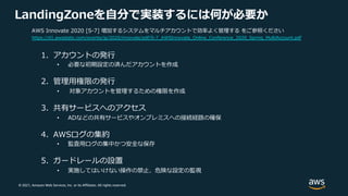 © 2021, Amazon Web Services, Inc. or its Affiliates. All rights reserved.
LandingZoneを⾃分で実装するには何が必要か
1. アカウントの発⾏
• 必要な初期設定の済んだアカウントを作成
2. 管理⽤権限の発⾏
• 対象アカウントを管理するための権限を作成
3. 共有サービスへのアクセス
• ADなどの共有サービスやオンプレミスへの接続経路の確保
4. AWSログの集約
• 監査⽤ログの集中かつ安全な保存
5. ガードレールの設置
• 実施してはいけない操作の禁⽌、危険な設定の監視
AWS Innovate 2020 [S-7] 増加するシステムをマルチアカウントで効率よく管理する をご参照ください
https://d1.awsstatic.com/events/jp/2020/innovate/pdf/S-7_AWSInnovate_Online_Conference_2020_Spring_MultiAccount.pdf
 