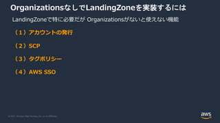 © 2021, Amazon Web Services, Inc. or its Affiliates.
OrganizationsなしでLandingZoneを実装するには
LandingZoneで特に必要だが Organizationsがないと使えない機能
（１）アカウントの発⾏
（２）SCP
（３）タグポリシー
（４）AWS SSO
 