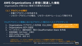 © 2021, Amazon Web Services, Inc. or its Affiliates.
AWS Organizations と密接に関連した機能
Organizations が使えない環境での実現⽅式は以下
（１）アカウントの発⾏
・⼿動でアカウントを作成する
・リセラーアカウントの場合、リセラーのオペレーションで発⾏する
１．Organizations でアカウントを作成（CLI,SDK）
２．Organizations SCP の設定
３．ベースライン（基本設定）⽤の CloudFormation Stack を作成
• 管理⽤権限（IAM Role） の発⾏
• AWS Config Rules の設定
• 標準VPCの作成・設定 など
マルチアカウント環境におけるアカウント発⾏のベストプラクティス
AWS Organizations無しでは
この部分が実現できない
上記のように、ベースラインを設定したアカウントの⾃動発⾏を実現する仕組みを、
AWSではアカウントファクトリー、またアカウントベンディングマシーン（AVM)として説明している
参考 https://github.com/aws-samples/aws-account-vending-machine
 