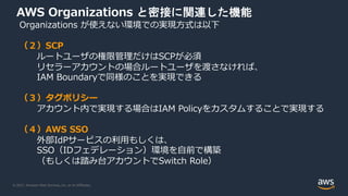 © 2021, Amazon Web Services, Inc. or its Affiliates.
AWS Organizations と密接に関連した機能
Organizations が使えない環境での実現⽅式は以下
（２）SCP
ルートユーザの権限管理だけはSCPが必須
リセラーアカウントの場合ルートユーザを渡さなければ、
IAM Boundaryで同様のことを実現できる
（３）タグポリシー
アカウント内で実現する場合はIAM Policyをカスタムすることで実現する
（４）AWS SSO
外部IdPサービスの利⽤もしくは、
SSO（IDフェデレーション）環境を⾃前で構築
（もしくは踏み台アカウントでSwitch Role）
 