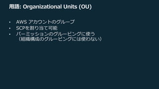 ⽤語: Organizational Units (OU)
• AWS アカウントのグループ
• SCPを割り当て可能
• パーミッションのグルーピングに使う
（組織構成のグルーピングには使わない）
 