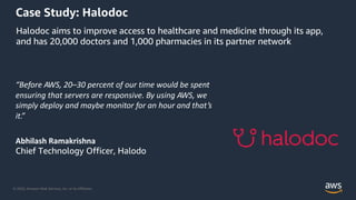 © 2020, Amazon Web Services, Inc. or its Affiliates.
Case Study: Halodoc
“Before AWS, 20–30 percent of our time would be spent
ensuring that servers are responsive. By using AWS, we
simply deploy and maybe monitor for an hour and that’s
it.”
Abhilash Ramakrishna
Chief Technology Officer, Halodo
Halodoc aims to improve access to healthcare and medicine through its app,
and has 20,000 doctors and 1,000 pharmacies in its partner network
 