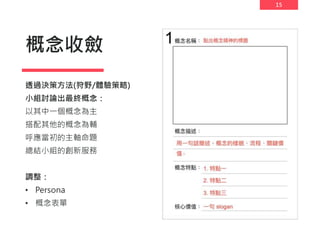 15
概念收斂
透過決策方法(狩野/體驗策略)
小組討論出最終概念：
以其中一個概念為主
搭配其他的概念為輔
呼應當初的主軸命題
總結小組的創新服務
調整：
• Persona
• 概念表單
 