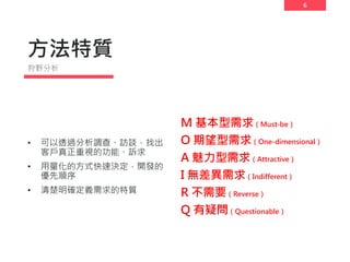 6
方法特質
M 基本型需求（Must-be）
O 期望型需求（One-dimensional）
A 魅力型需求（Attractive）
I 無差異需求（Indifferent）
R 不需要（Reverse）
Q 有疑問（Questionable）
• 可以透過分析調查、訪談，找出
客戶真正重視的功能、訴求
• 用量化的方式快速決定，開發的
優先順序
• 清楚明確定義需求的特質
狩野分析
 