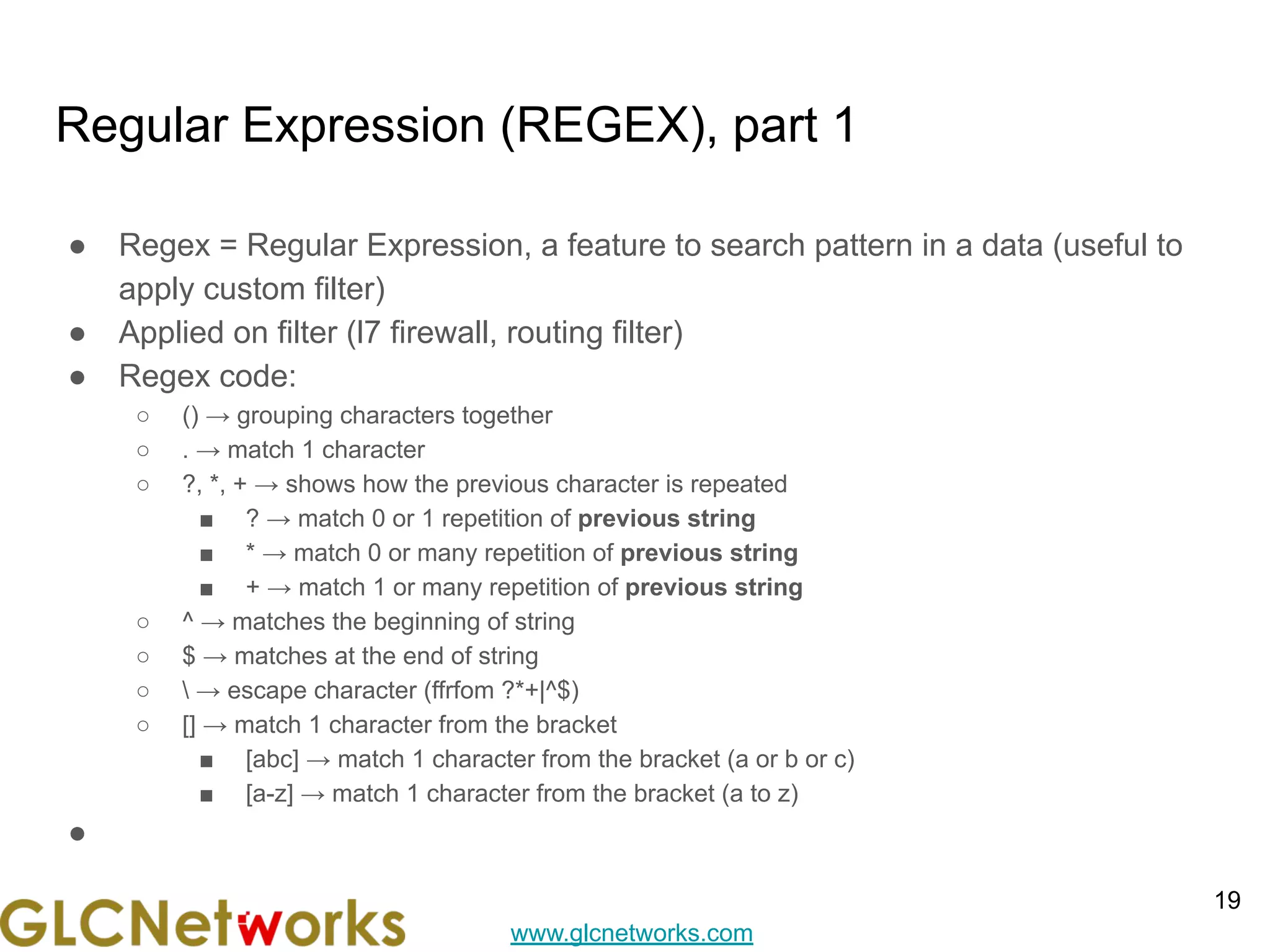 www.glcnetworks.com
Regular Expression (REGEX), part 1
● Regex = Regular Expression, a feature to search pattern in a data (useful to
apply custom filter)
● Applied on filter (l7 firewall, routing filter)
● Regex code:
○ () → grouping characters together
○ . → match 1 character
○ ?, *, + → shows how the previous character is repeated
■ ? → match 0 or 1 repetition of previous string
■ * → match 0 or many repetition of previous string
■ + → match 1 or many repetition of previous string
○ ^ → matches the beginning of string
○ $ → matches at the end of string
○  → escape character (ffrfom ?*+|^$)
○ [] → match 1 character from the bracket
■ [abc] → match 1 character from the bracket (a or b or c)
■ [a-z] → match 1 character from the bracket (a to z)
●
19
 