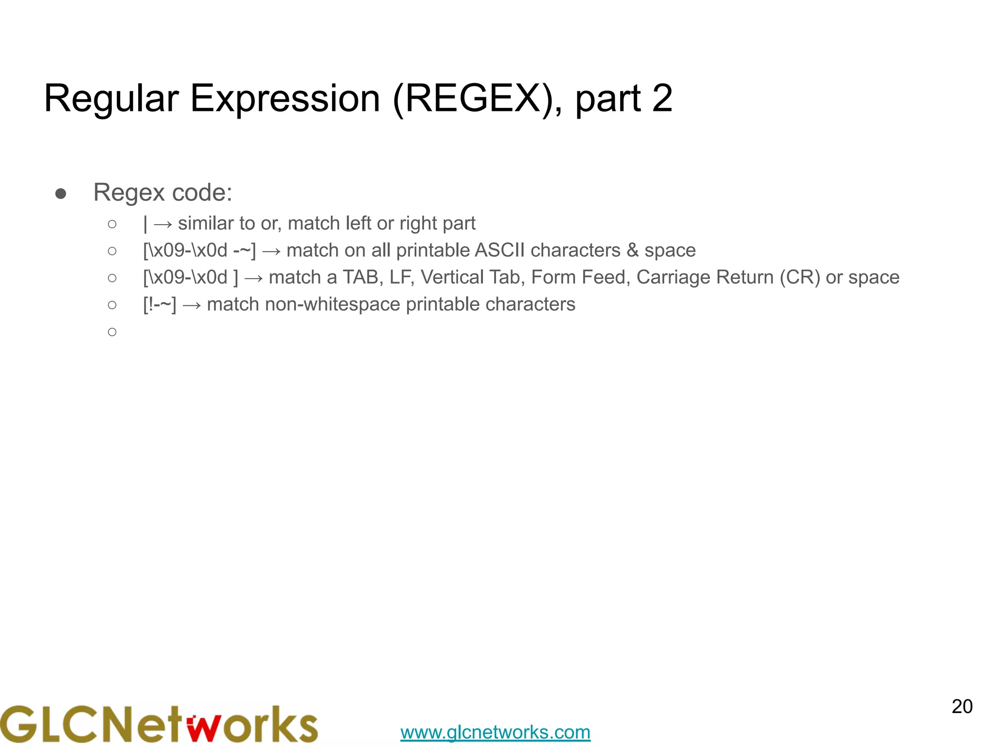 www.glcnetworks.com
Regular Expression (REGEX), part 2
● Regex code:
○ | → similar to or, match left or right part
○ [x09-x0d -~] → match on all printable ASCII characters & space
○ [x09-x0d ] → match a TAB, LF, Vertical Tab, Form Feed, Carriage Return (CR) or space
○ [!-~] → match non-whitespace printable characters
○
20
 