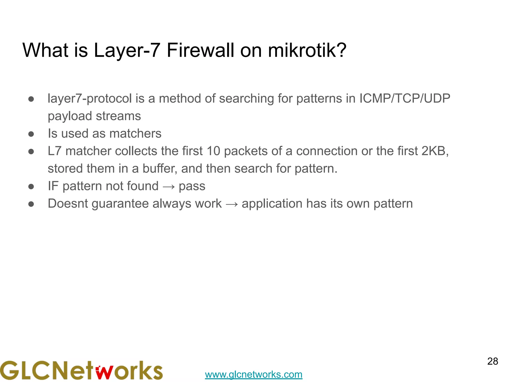 www.glcnetworks.com
What is Layer-7 Firewall on mikrotik?
● layer7-protocol is a method of searching for patterns in ICMP/TCP/UDP
payload streams
● Is used as matchers
● L7 matcher collects the first 10 packets of a connection or the first 2KB,
stored them in a buffer, and then search for pattern.
● IF pattern not found → pass
● Doesnt guarantee always work → application has its own pattern
28
 