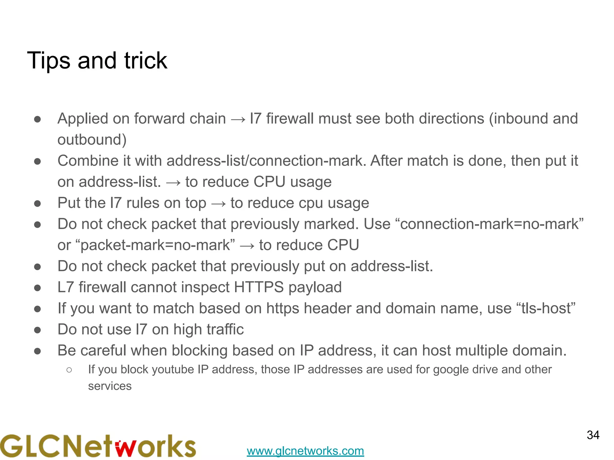 www.glcnetworks.com
Tips and trick
● Applied on forward chain → l7 firewall must see both directions (inbound and
outbound)
● Combine it with address-list/connection-mark. After match is done, then put it
on address-list. → to reduce CPU usage
● Put the l7 rules on top → to reduce cpu usage
● Do not check packet that previously marked. Use “connection-mark=no-mark”
or “packet-mark=no-mark” → to reduce CPU
● Do not check packet that previously put on address-list.
● L7 firewall cannot inspect HTTPS payload
● If you want to match based on https header and domain name, use “tls-host”
● Do not use l7 on high traffic
● Be careful when blocking based on IP address, it can host multiple domain.
○ If you block youtube IP address, those IP addresses are used for google drive and other
services
34
 