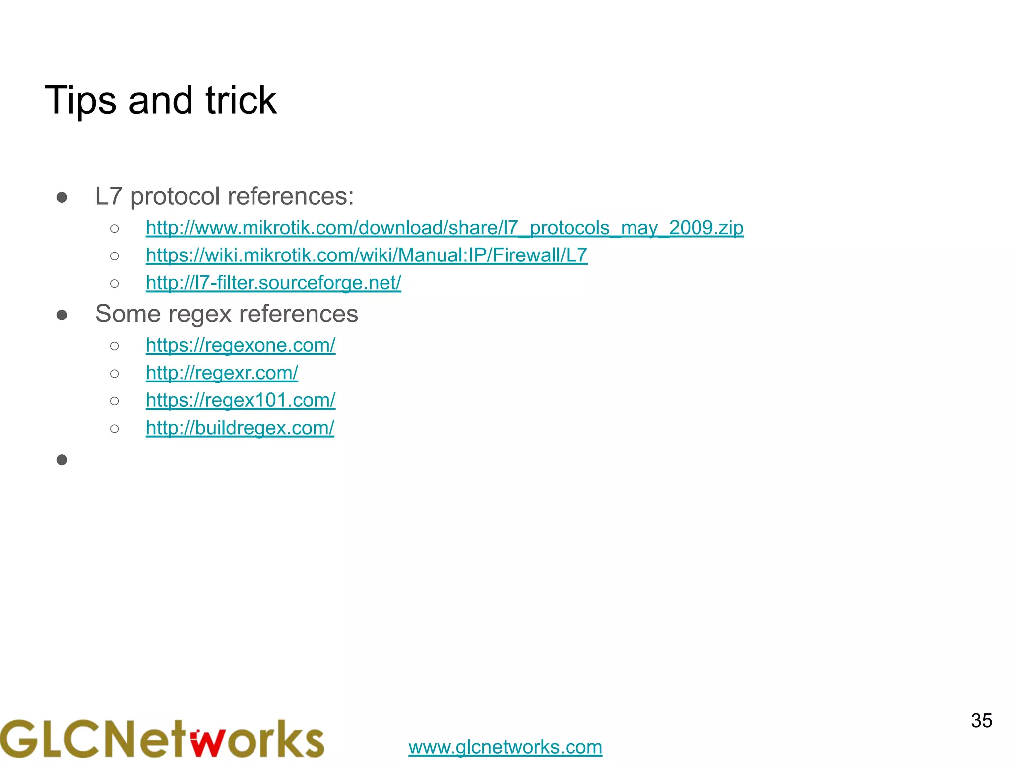 www.glcnetworks.com
Tips and trick
● L7 protocol references:
○ http://www.mikrotik.com/download/share/l7_protocols_may_2009.zip
○ https://wiki.mikrotik.com/wiki/Manual:IP/Firewall/L7
○ http://l7-filter.sourceforge.net/
● Some regex references
○ https://regexone.com/
○ http://regexr.com/
○ https://regex101.com/
○ http://buildregex.com/
●
35
 