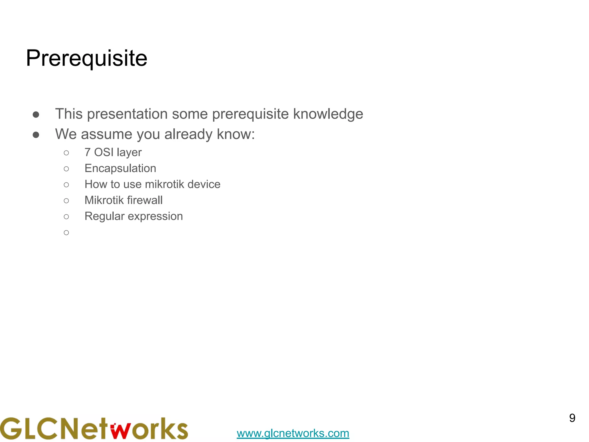 www.glcnetworks.com
Prerequisite
● This presentation some prerequisite knowledge
● We assume you already know:
○ 7 OSI layer
○ Encapsulation
○ How to use mikrotik device
○ Mikrotik firewall
○ Regular expression
○
9
 