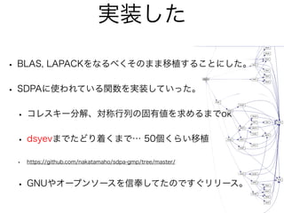 実装した
• BLAS, LAPACKをなるべくそのまま移植することにした。
• SDPAに使われている関数を実装していった。
• コレスキー分解、対称行列の固有値を求めるまでok
• dsyevまでたどり着くまで… 50個くらい移植
• https://github.com/nakatamaho/sdpa-gmp/tree/master/
• GNUやオープンソースを信奉してたのですぐリリース。
 