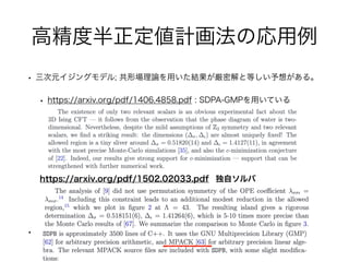 高精度半正定値計画法の応用例
• 三次元イジングモデル; 共形場理論を用いた結果が厳密解と等しい予想がある。
• https://arxiv.org/pdf/1406.4858.pdf : SDPA-GMPを用いている
•
https://arxiv.org/pdf/1502.02033.pdf 独自ソルバ
 