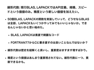 線形代数: 現行BLAS, LAPACKではAPI定義、規模、スピー
ドという価値のみ。精度という新しい価値を加えたい。
• 50個BLAS, LAPACKの関数を実装していって、どうせならBLAS
は全部、LAPACKもいくつかやってみてもいいじゃないか。でき
るんじゃないかと思い始めた。
• BLAS, LAPACKは素直で綺麗なコード
• FORTRAN77からCに書き直すのは良いことなんではないか？
• 線形代数は歴史を紐解くと長いし、重要度はますます増すばかり。
• 精度という価値はあんまり重要視されてない。線形代数に一つ、貢
献できるかも。
 