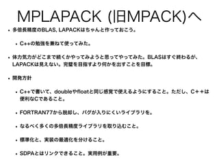 MPLAPACK (旧MPACK)へ
• 多倍長精度のBLAS, LAPACKはちゃんと作っておこう。
• C++の勉強を兼ねて使ってみた。
• 体力気力がどこまで続くかやってみようと思ってやってみた。BLASはすぐ終わるが、
LAPACKは見えない。完璧を目指すより何かを出すことを目標。
• 開発方針
• C++で書いて、doubleや
fl
oatと同じ感覚で使えるようにすること。ただし、C＋＋は
便利なCであること。
• FORTRAN77から脱却し、バグが入りにくいライブラリを。
• なるべく多くの多倍長精度ライブラリを取り込むこと。
• 標準化と、実装の最適化を分けること。
• SDPAとはリンクできること。実用例が重要。
 