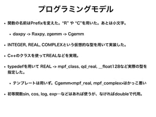 プログラミングモデル
• 関数の名前はPre
fi
xを変えた。 R や C を用いた。あとは小文字。
• daxpy -> Raxpy, zgemm -> Cgemm
• INTEGER, REAL, COMPLEXという仮想的な型を用いて実装した。
• C++のクラスを使ってREALなどを実現。
• typedefを用いて REAL -> mpf_class, qd_real, __
fl
oat128など実際の型を
指定した。
• テンプレートは用いず。Cgemm<mpf_real, mpf_complex>はかっこ悪い
• 初等関数sin, cos, log, exp…などはあれば使うが、なければdoubleで代用。
 