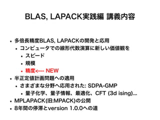 BLAS, LAPACK実践編 講義内容
• 多倍長精度BLAS, LAPACKの開発と応用
• コンピュータでの線形代数演算に新しい価値観を
• スピード
• 規模
• 精度<--- NEW
• 半正定値計画問題への適用
• さまざまな分野へ応用された: SDPA-GMP
• 量子化学、量子情報、最適化、CFT (3d ising)...
• MPLAPACK(旧:MPACK)の公開
• 8年間の停滞とversion 1.0.0への道
 