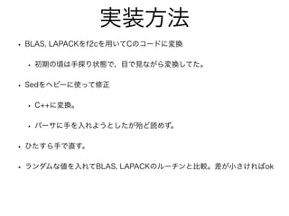 実装方法
• BLAS, LAPACKをf2cを用いてCのコードに変換
• 初期の頃は手探り状態で、目で見ながら変換してた。
• Sedをヘビーに使って修正
• C++に変換。
• パーサに手を入れようとしたが殆ど読めず。
• ひたすら手で直す。
• ランダムな値を入れてBLAS, LAPACKのルーチンと比較。差が小さければok
 