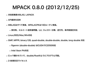 MPACK 0.8.0 (2012/12/25)
• 多倍長精度のBLAS, LAPACK
• API提供を目的
• MBLASはすべて実装、MPALACPKは100ルーチン実装。
• 実対称、エルミート固有値問題、LU, コレスキー分解、逆行列、条件数推定対応
• Linux/BSD/Mac/Win対応
• GMP, MPFR, binary128, quad-double, double-double, double, long double 対応
• Rgemm (double-double) はCUDAでC2050対応
• Intel Xeon Phi対応
• C++で書かれていて、double/
fl
oatのようにプログラム可能。
• 2-条項BSDライセンス
 