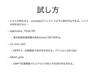 試し方
• ビルドが終わると、examplesディレクトリ以下に例が沢山できる。いくつ
か例をあげると…
• eigenvalue__Float128
• 実対称固有値問題の例をbinary128で求める。
• inv_mat_mpfr
• MPFRで、任意精度で逆行列を求める。デフォルトは512bit
• hilbert_gmp
• GMPで任意精度でヒルベルト行列とその逆行列を求める。
 