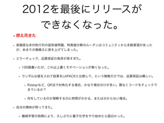 2012を最後にリリースが
できなくなった。
•燃え尽きた
• 高精度な非対称行列の固有値問題、特異値分解のルーチンはコミュニティから多数要望があった
が、あまりの複雑さに音を上げてしまった。
• エラーチェック、品質保証の負荷が高すぎた。
• 100個書いたが、これ以上書くモチベーションが無くなった。
• ランダムな値を入れて結果をLAPACKと比較して、という戦略だけでは、品質保証は難しい。
• Rsteqrなど、QR法で対角化する場合、かなり場合分けが多い。隈なくコードをチェックで
きているか？
• 何をしているのか理解するのに時間がかかる、または分からない場合。
• 自分の興味が移ってきた。
• 機械学習の勃興により、久しぶりに量子化学をやり始めたら面白かった。
 