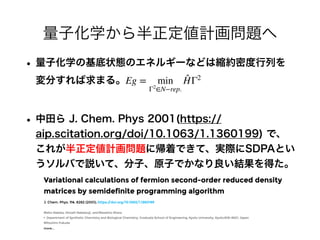 量子化学から半正定値計画問題へ
• 量子化学の基底状態のエネルギーなどは縮約密度行列を
変分すれば求まる。
• 中田ら J. Chem. Phys 2001(https://
aip.scitation.org/doi/10.1063/1.1360199) で、
これが半正定値計画問題に帰着できて、実際にSDPAとい
うソルバで説いて、分子、原子でかなり良い結果を得た。
Eg = min
Γ2
∈N−rep.
̂
HΓ2
 