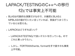 LAPACK/TESTINGのC++への移行
f2cでは事実上不可能
• BLASは代数的な演算だけなので、大雑把にBLASと
MPBLASの値がだいたい合っていれば、実装がうまく行っ
ているとは言える。
• LAPACKはどうすればいい?
• LAPACKのTESTING/で良いテストを行っている。ので
これに乗っかりたい。
• しかし、FORTRANのwrite, formatを手で直すのも事実
上不可能。
 