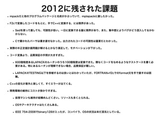2012に残された課題
• mpackだと他のプログラムパッケージと名前がかぶっていて、mplapackに直したかった。
• F2cで変換したコードをもとに、手でC++に変換する、には限界があった。
• Sedを使って直しても、可読性が低い。一日に変換できる量に限界があり、また、集中度によりバグがどう混入してるかわ
からない。
• Cで書かれたパーサは書き直せなかった。出力されたコードの可読性は重要だとわかった。
• 実際の半正定値計画問題が解けるとかなり満足して、モチベーションが下がった。
• コード変換より、品質保証の手間が大きすぎた。
• 600個程度あるLAPACKのルーチンのうち100個程度は変換できた。隈なくコードをなめるようなテストケースを書く必
要がある。特にあるルーチンが理解できない場合、品質保証が難しい。
• LAPACKのTESTING以下を移植するのは良いとはわかっていたが、FORTRAN+f2cでのformat文を手で直すのは困
難。
• C++の変化が意外と激しくて、すぐエラーが出てくる。
• 開発環境の維持にコストが掛かりすぎる。
• 仮想マシンも維持が結構めんどくさい。リソースも多くとられる。
• OSやアーキテクチャはたくさんある。
• IEEE 754-2008でbinary128が入ったが、コンパイラ、OSの状況は未だ混沌としている。
 