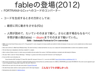 fableの登場(2012)
• FORTRANからC++へのコードのコンバーター
• コードを生成するときの方針としては:
• 厳密に同じ動きをさせる(f2c)
• 人間が読めて、たいていそのままで動く。さらに直す場合もなるべく
手間が最小限(fable) … dsyevまでそのままで動いていた。
Fableがほしかった!
http://cci.lbl.gov/fable/
こんなソフトが欲しかった
 