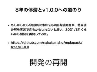 開発の再開
• もしかしたら今回は非対称行列の固有値問題や、特異値
分解を実装できるかもしれないと思い、2021/3月くら
いから開発を再開してみた。
• https://github.com/nakatamaho/mplapack/
tree/v1.0.0
8年の停滞とv1.0.0への道のり
 