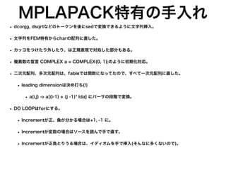 MPLAPACK特有の手入れ
• dconjg, dsqrtなどのトークンを後にsedで変換できるように文字列挿入。
• 文字列をFEM特有からcharの配列に直した。
• カッコをつけたり外したり、は正規表現で対処した部分もある。
• 複素数の宣言 COMPLEX a = COMPLEX(0, 1);のように初期化対応。
• 二次元配列、多次元配列は、fableでは関数になってたので、すべて一次元配列に直した。
• leading dimensionは決め打ち(!)
• a(i,j) -> a[(i-1) + (j -1)* lda] にパーサの段階で変換。
• DO LOOPはforにする。
• Incrementが正、負が分かる場合は+1, -1 に。
• Incrementが変数の場合はソースを読んで手で直す。
• Incrementが正負とりうる場合は、イディオムを手で挿入(そんなに多くないので)。
 