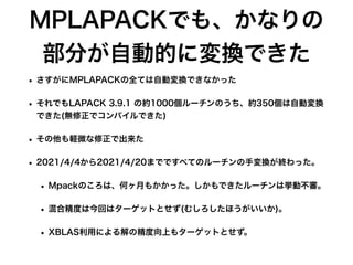 MPLAPACKでも、かなりの
部分が自動的に変換できた
• さすがにMPLAPACKの全ては自動変換できなかった
• それでもLAPACK 3.9.1 の約1000個ルーチンのうち、約350個は自動変換
できた(無修正でコンパイルできた)
• その他も軽微な修正で出来た
• 2021/4/4から2021/4/20までですべてのルーチンの手変換が終わった。
• Mpackのころは、何ヶ月もかかった。しかもできたルーチンは挙動不審。
• 混合精度は今回はターゲットとせず(むしろしたほうがいいか)。
• XBLAS利用による解の精度向上もターゲットとせず。
 