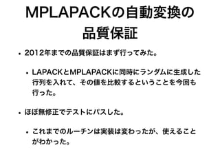MPLAPACKの自動変換の
品質保証
• 2012年までの品質保証はまず行ってみた。
• LAPACKとMPLAPACKに同時にランダムに生成した
行列を入れて、その値を比較するということを今回も
行った。
• ほぼ無修正でテストにパスした。
• これまでのルーチンは実装は変わったが、使えること
がわかった。
 