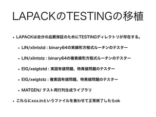 LAPACKのTESTINGの移植
• LAPACKは自分の品質保証のためにTESTINGディレクトリが存在する。
• LIN/xlintstd : binary64の実線形方程式ルーチンのテスター
• LIN/xlintstz : binary64の複素線形方程式ルーチンのテスター
• EIG/xeigtstd : 実固有値問題、特異値問題のテスター
• EIG/xeigtstz : 複素固有値問題、特異値問題のテスター
• MATGEN/ テスト用行列生成ライブラリ
• これらにxxx.inというファイルを食わせて正常終了したらok
 