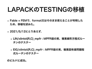 LAPACKのTESTINGの移植
• Fable + FEMで、format文はそのまま使えることが判明した
ため、移植を試みた。
• 2021/5/12にとりあえず、
• LIN/xlintst{R,C}_mpfr : MPFR版の実、複素線形方程式ルー
チンのテスター
• EIG/xlintst{R,C}_mpfr : MPFR版の実、複素固有値問題程
式ルーチンのテスター
のビルドに成功。
 
