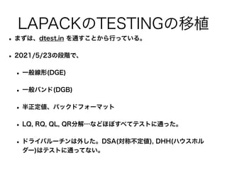 LAPACKのTESTINGの移植
• まずは、dtest.in を通すことから行っている。
• 2021/5/23の段階で、
• 一般線形(DGE)
• 一般バンド(DGB)
• 半正定値、パックドフォーマット
• LQ, RQ, QL, QR分解…などほぼすべてテストに通った。
• ドライバルーチンは外した。DSA(対称不定値), DHH(ハウスホル
ダー)はテストに通ってない。
 