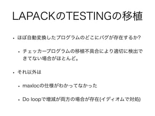 LAPACKのTESTINGの移植
• ほぼ自動変換したプログラムのどこにバグが存在するか?
• チェッカープログラムの移植不具合により適切に検出で
きてない場合がほとんど。
• それ以外は
• maxlocの仕様がわかってなかった
• Do loopで増減が両方の場合が存在(イディオムで対処)
 
