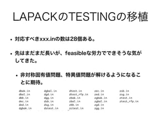 LAPACKのTESTINGの移植
• 対応すべきxxx.inの数は28個ある。
• 先はまだまだ長いが、feasibleな労力でできそうな気が
してきた。
• 非対称固有値問題、特異値問題が解けるようになるこ
とに期待。
 
