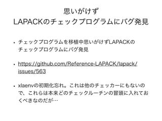 思いがけず
LAPACKのチェックプログラムにバグ発見
• チェックプログラムを移植中思いがけずLAPACKの
チェックプログラムにバグ発見
• https://github.com/Reference-LAPACK/lapack/
issues/563
• xlaenvの初期化忘れ。これは他のチェッカーにもないの
で、これらは本来どのチェックルーチンの冒頭に入れてお
くべきなのだが…
 