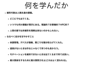 何を学んだか
• 線形代数は人類永遠の課題。
• どこにでも出てくる。
• いつでも何か課題が潤沢にある。理論的？計算機的？HPC的？
• 人間の頭では非線形を理解出来ないのかもしれない。
• なるべく自分を甘やかすこと
• 体調管理。デパスが頭痛、肩こりを随分和らげてくれた。
• 道具がないときは作るじゃなくて待つのも良かろう。
• モチベーションを維持できないときは出てくるまで待てば良い。
• 最大限楽をするために最大限努力せよ(これはよく言われる)。
 
