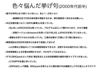 色々悩んだ挙げ句(2000年代前半)
•量子化学的には10桁くらいほしい。あと１­２桁くらい
•最適解付近で行列の条件数が発散するため、解を精度良く求めるのは難しい。
•半正定値計画ソルバーSDPA(藤澤ら)を使っていた。
•BLAS, LAPACKを沢山使っていた。プログラムはC++で書かれており、かなり複雑
•初期バージョンはmesarchを使っておりBLAS, LAPACKを用いていなかった。
•精度は８桁で十分とみな思っていた。工場の在庫が1万個と1万1個に差はない。
•精度保証は2000年代前半にはあまり発達しておらず
•LU分解など部品のいくつかは精度保証はできたが、全部やるのは途方もなく感じた。
•多倍長精度による計算は時間かかるが、それをやってみるかなと。
•すでにBNCpackという幸谷 智紀先生による多倍長精度の線形代数ライブラリがあった。
•CでMPFRを直に叩いていた。
•SDPAはC++で複雑。BNCpackを使うように書き直すのは複雑だしバグが混入しそうでイヤ
 