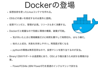Dockerの登場
• 仮想技術を使ったLinuxコンテナを作れる。
• OSなどの違いを吸収するのは意外と面倒。
• 仮想マシンだと、管理が必須。リソースも多く消費する。
• Dockerだと軽量なので気軽に環境の構築、破棄が可能。
• 気が向いたときに環境構築だけに時間を費やして時間切れ、はもう嫌だ。
• 他の人と成功、失敗を共有しやすい。再現度が高くなる
• pythonの環境は無茶苦茶なので、仮想マシンを割り当てるのが妥当。
• Binary128のサポートは過渡期にあり、OSにより随分違うため試せる環境が必
要。
• PowerPC64le (IBM Power9?)を普通のインテルマシンで試せる
 