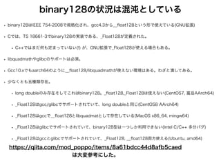 binary128の状況は混沌としている
• binary128はIEEE 754-2008で規格化され、gcc4.3から__
fl
oat128という形で使えている(GNU拡張)
• Cでは、TS 18661-3でbinary128の実装である、_Float128が定義された。
• C++ではまだ何も定まっていない(!) が、GNU拡張で_Float128が使える場合もある。
• libquadmathやglibcのサポートは必須。
• Gcc10.xでもaarch64のように__
fl
oat128/libquadmathが使えない環境はある。わざと潰してある。
• 少なくとも五種類存在。
• long doubleのみ存在そしてこれはbinary128。_
fl
oat128,_Float128は使えない(CentOS7, 富岳AArch64)
• _Float128はgcc/glibcでサポートされていて、long doubleと同じ(CentOS8 AArch64)
• _Float128はgccで__
fl
oat128とlibquadmatとして存在している(MacOS x86_64, mingw64)
• _Float128はglibcでサポートされていて、binary128型は一つしか利用できない(Intel C/C++ 多分バグ)
• _Float128はgccとglibcでサポートされていて、_Float128, __
fl
oat128両方使える(Ubuntu, amd64)
https://qiita.com/mod_poppo/items/8a61bdcc44d8afb5caed
は大変参考にした。
 