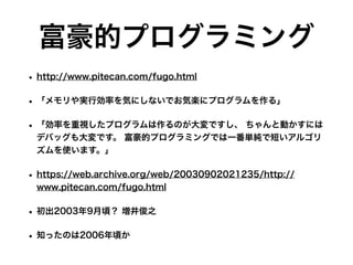 富豪的プログラミング
• http://www.pitecan.com/fugo.html
• 「メモリや実行効率を気にしないでお気楽にプログラムを作る」
• 「効率を重視したプログラムは作るのが大変ですし、 ちゃんと動かすには
デバッグも大変です。 富豪的プログラミングでは一番単純で短いアルゴリ
ズムを使います。」
• https://web.archive.org/web/20030902021235/http://
www.pitecan.com/fugo.html
• 初出2003年9月頃？ 増井俊之 
• 知ったのは2006年頃か
 