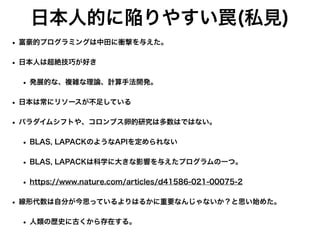 日本人的に陥りやすい罠(私見)
• 富豪的プログラミングは中田に衝撃を与えた。
• 日本人は超絶技巧が好き
• 発展的な、複雑な理論、計算手法開発。
• 日本は常にリソースが不足している
• パラダイムシフトや、コロンブス卵的研究は多数はではない。
• BLAS, LAPACKのようなAPIを定められない
• BLAS, LAPACKは科学に大きな影響を与えたプログラムの一つ。
• https://www.nature.com/articles/d41586-021-00075-2
• 線形代数は自分が今思っているよりはるかに重要なんじゃないか？と思い始めた。
• 人類の歴史に古くから存在する。
 