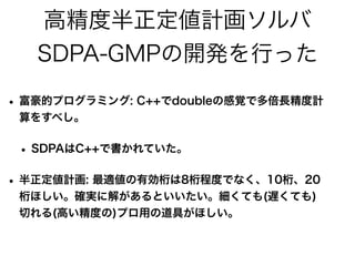 高精度半正定値計画ソルバ
SDPA-GMPの開発を行った
• 富豪的プログラミング: C++でdoubleの感覚で多倍長精度計
算をすべし。
• SDPAはC++で書かれていた。
• 半正定値計画: 最適値の有効桁は8桁程度でなく、10桁、20
桁ほしい。確実に解があるといいたい。細くても(遅くても)
切れる(高い精度の)プロ用の道具がほしい。
 