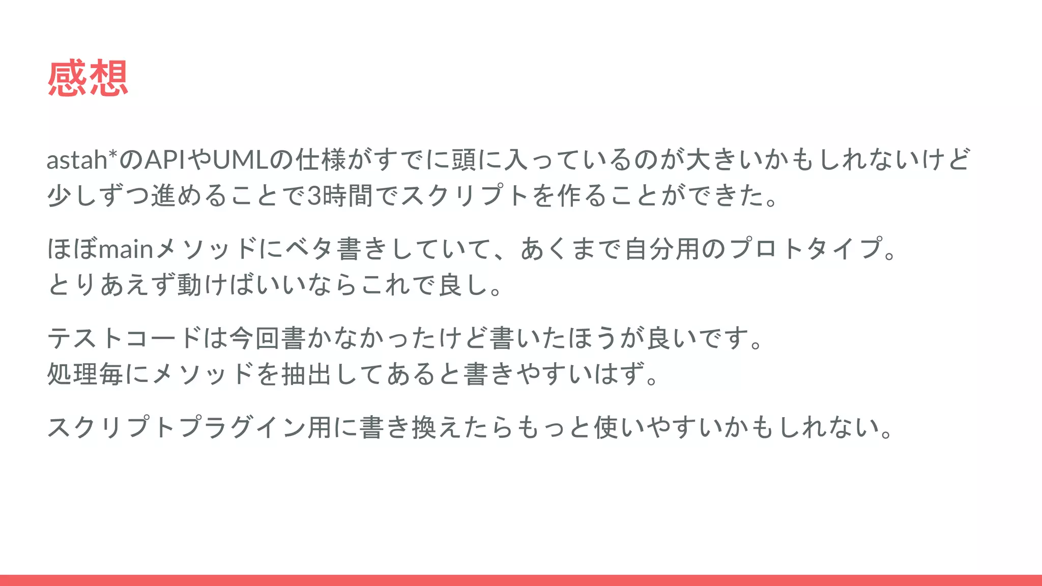 感想
astah*のAPIやUMLの仕様がすでに頭に入っているのが大きいかもしれないけど
少しずつ進めることで3時間でスクリプトを作ることができた。
ほぼmainメソッドにベタ書きしていて、あくまで自分用のプロトタイプ。
とりあえず動けばいいならこれで良し。
テストコードは今回書かなかったけど書いたほうが良いです。
処理毎にメソッドを抽出してあると書きやすいはず。
スクリプトプラグイン用に書き換えたらもっと使いやすいかもしれない。
 