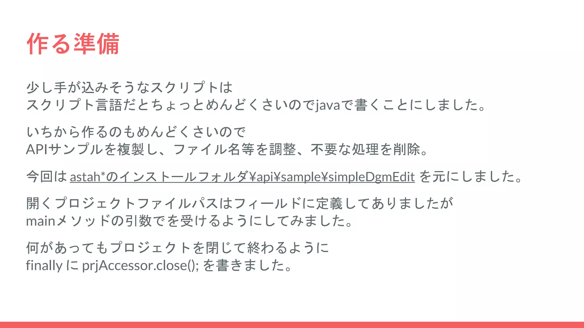 作る準備
少し手が込みそうなスクリプトは
スクリプト言語だとちょっとめんどくさいのでjavaで書くことにしました。
いちから作るのもめんどくさいので
APIサンプルを複製し、ファイル名等を調整、不要な処理を削除。
今回は astah*のインストールフォルダ¥api¥sample¥simpleDgmEdit を元にしました。
開くプロジェクトファイルパスはフィールドに定義してありましたが
mainメソッドの引数でを受けるようにしてみました。
何があってもプロジェクトを閉じて終わるように
finally に prjAccessor.close(); を書きました。
 